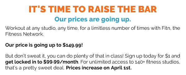 IT'S TIME TO RAISE THE BAR. Our prices are going up. Workout at any studio, any time, for a limitless number of times with Fitn, the Fitness Network. Our price is going up to $149.99! But don’t sweat it, you can do plenty of that in class! Sign up today for $1 and get locked in to $99.99/month. For unlimited access to 140+ fitness studios, that’s a pretty sweet deal. Prices increase on April 1st. CLICK HERE